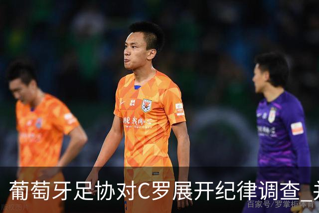 葡萄牙足协对C罗展开纪律调查 并实施非自动停赛措施